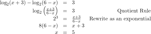 \[ \begin{array}{rclr} \log_{2}(x+3) - \log_{2}(6-x) & = & 3 & \\ \log_{2}\left(\frac{x+3}{6-x}\right) & = & 3 & \text{Quotient Rule} \\[2pt] 2^{3} & = & \frac{x+3}{6-x} & \text{Rewrite as an exponential} \\ 8(6-x) & = & x+3 & \\ x & = & 5 & \\ \end{array} \]