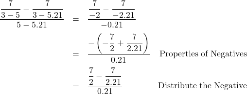 \[ \begin{array}{rclr} \dfrac{\dfrac{7}{3-5} - \dfrac{7}{3-5.21}}{5-5.21} & = & \dfrac{\dfrac{7}{-2} - \dfrac{7}{-2.21}}{-0.21} & \\ [10pt] & = & \dfrac{-\left(-\dfrac{7}{2} + \dfrac{7}{2.21}\right)}{0.21} & \text{Properties of Negatives} \\ [10pt] & = & \dfrac{\dfrac{7}{2} - \dfrac{7}{2.21}}{0.21} & \text{Distribute the Negative} \\ \end{array}\]