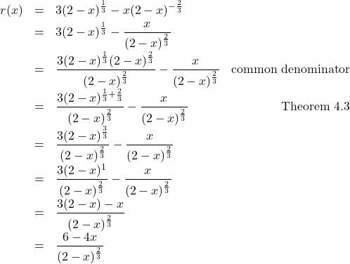 \[ \begin{array}{rclr} r(x) & = & 3 (2-x)^{\frac{1}{3}} - x (2-x)^{-\frac{2}{3}} & \\ [3pt] & = & 3 (2-x)^{\frac{1}{3}} - \dfrac{x}{(2-x)^{\frac{2}{3}}} & \\ [10pt] & = & \dfrac{3 (2-x)^{\frac{1}{3}}(2-x)^{\frac{2}{3}}}{(2-x)^{\frac{2}{3}}} - \dfrac{x}{(2-x)^{\frac{2}{3}}} & \text{common denominator} \\ [10pt] & = & \dfrac{3 (2-x)^{\frac{1}{3} + \frac{2}{3}}}{(2-x)^{\frac{2}{3}}} - \dfrac{x}{(2-x)^{\frac{2}{3}}} & \text{Theorem 4.3} \\ [10pt] & = & \dfrac{3 (2-x)^{\frac{3}{3}}}{(2-x)^{\frac{2}{3}}} - \dfrac{x}{(2-x)^{\frac{2}{3}}} & \\ [10pt] & = & \dfrac{3 (2-x)^1}{(2-x)^{\frac{2}{3}}} - \dfrac{x}{(2-x)^{\frac{2}{3}}} & \\ [10pt] & = & \dfrac{3 (2-x) - x}{(2-x)^{\frac{2}{3}}} & \\ [10pt] & = & \dfrac{6-4x}{(2-x)^{\frac{2}{3}}} & \\ \end{array}\]