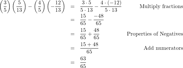 \[ \begin{array}{rclr} \left(\dfrac{3}{5} \right) \left(\dfrac{5}{13} \right) - \left(\dfrac{4}{5}\right) \left( - \dfrac{12}{13}\right) & = & \dfrac{3 \cdot 5}{5 \cdot 13} - \dfrac{4\cdot (-12)}{5 \cdot 13} & \text{Multiply fractions}\\ [8pt] & = & \dfrac{15}{65} - \dfrac{-48}{65} & \\[10pt] & = & \dfrac{15}{65} + \dfrac{48}{65} & \text{Properties of Negatives}\\[10pt] & = & \dfrac{15+48}{65} & \text{Add numerators} \\ [10pt] & = & \dfrac{63}{65} & \\ \end{array} \]