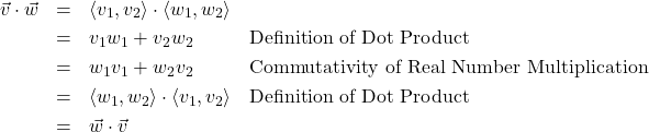 \[ \begin{array}{rcll} \vec{v} \cdot \vec{w} & = & \left<v_{1},v_{2}\right> \cdot \left<w_{1},w_{2}\right> & \\ [3pt] & = & v_{1}w_{1} + v_{2}w_{2} & \text{Definition of Dot Product} \\ [3pt] & = & w_{1}v_{1} + w_{2}v_{2} & \text{Commutativity of Real Number Multiplication} \\ [3pt] & = & \left<w_{1},w_{2}\right> \cdot \left<v_{1},v_{2}\right> & \text{Definition of Dot Product} \\ [3pt] & = & \vec{w} \cdot \vec{v} & \\ \end{array} \]