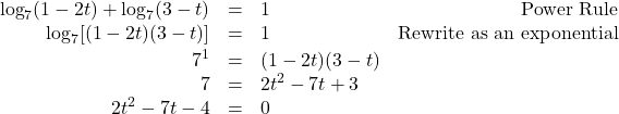 \[ \begin{array}{rclr} \log_{7}(1-2t) + \log_{7}(3-t) & = & 1 & \text{Power Rule} \\ \log_{7}[(1-2t)(3-t)] & = & 1 & \text{Rewrite as an exponential} \\[2pt] 7^{1} & =& (1-2t)(3-t) & \\ 7 & = & 2t^2 - 7t + 3 & \\ 2t^2-7t-4 &= &0 & \\ \end{array} \]