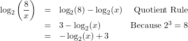 \[ \begin{array}{rclr} \log_{2}\left(\dfrac{8}{x}\right) & = & \log_{2}(8) - \log_{2}(x) & \text{Quotient Rule} \\ & = & 3 - \log_{2}(x) & \text{Because } 2^{3} = 8 \\ & = & - \log_{2}(x) + 3 & \\ \end{array}\]