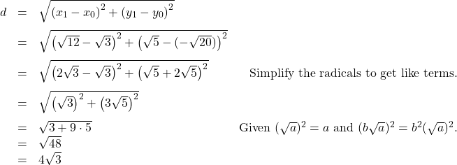 \[ \begin{array}{rclr} d & = & \sqrt{\left(x_{1} - x_{0} \right)^2 + \left(y_{1} - y_{0} \right)^2} & \\[8pt] & = & \sqrt{ \left(\sqrt{12}- \sqrt{3} \right)^2 + \left(\sqrt{5} - (-\sqrt{20})\right)^2} & \\[8pt] & = & \sqrt{\left(2\sqrt{3} - \sqrt{3} \right)^2 + \left(\sqrt{5}+2\sqrt{5} \right)^2} & \text{Simplify the radicals to get like terms.}\\[8pt] & = & \sqrt{\left(\sqrt{3}\right)^2 + \left(3 \sqrt{5}\right)^2} & \\[8pt] & = & \sqrt{3 + 9 \cdot 5} & \text{Given } (\sqrt{a})^2 = a \text{ and } (b \sqrt{a})^2 = b^2 (\sqrt{a})^2. \\ & = & \sqrt{48} & \\ & = & 4\sqrt{3} & \end{array} \]