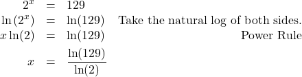 \[ \begin{array}{rclr} 2^{x} & = & 129 & \\ \ln\left(2^{x}\right) & = & \ln(129) & \text{Take the natural log of both sides.} \\ x \ln(2) & = & \ln(129) & \text{Power Rule} \\ [4pt] x & = &\dfrac{\ln(129)}{\ln(2)} & \\ \end{array}\]