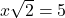 x \sqrt{2} = 5