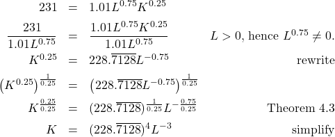 \[ \begin{array}{rclr} 231 & = & 1.01 L^{0.75} K^{0.25} & \\[5pt] \dfrac{231}{1.01 L^{0.75}} & = & \dfrac{1.01 L^{0.75} K^{0.25}}{1.01 L^{0.75}} & \text{$L>0$, hence $L^{0.75} \neq 0$.}\\[8pt] K^{0.25} & = & 228.\overline{7128}L^{-0.75} & \text{rewrite} \\[5pt] \left(K^{0.25}\right)^{\frac{1}{0.25}} & = & \left(228.\overline{7128}L^{-0.75}\right)^{\frac{1}{0.25}} & \\[5pt] K^{\frac{0.25}{0.25}} & = & (228.\overline{7128})^{\frac{1}{0.25}} L^{-\frac{0.75}{0.25}} & \text{Theorem 4.3} \\[5pt] K & = & (228.\overline{7128})^{4} L^{-3} & \text{simplify} \\ \end{array} \]