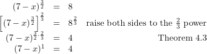 \[ \begin{array}{rclr} (7-x)^{\frac{3}{2}} & = & 8 & \\ \left[(7-x)^{\frac{3}{2}}\right]^{\frac{2}{3}} & = & 8^{\frac{2}{3}} & \text{raise both sides to the $\frac{2}{3}$ power} \\ (7-x)^{\frac{3}{2} \cdot \frac{2}{3}} & = & 4 & \text{Theorem 4.3} \\ (7-x)^{1} & = & 4 \\ \end{array} \]