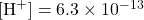 [\text{H}^{+}] = 6.3 \times 10^{-13}