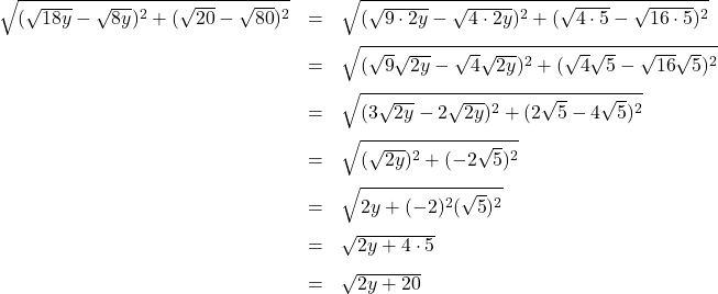 \[ \begin{array}{rclr} \sqrt{(\sqrt{18y} - \sqrt{8y})^2 + (\sqrt{20} - \sqrt{80})^2} & = & \sqrt{(\sqrt{9\cdot 2y} - \sqrt{4 \cdot 2y})^2 + (\sqrt{4\cdot 5} - \sqrt{16 \cdot 5})^2} & \\[8pt] & = & \sqrt{(\sqrt{9} \sqrt{2y} - \sqrt{4}\sqrt{2y})^2 + (\sqrt{4}\sqrt{5} - \sqrt{16}\sqrt{5})^2} & \\[8pt] & = & \sqrt{(3\sqrt{2y} - 2\sqrt{2y})^2 + (2\sqrt{5} - 4\sqrt{5})^2} & \\[8pt] & = & \sqrt{(\sqrt{2y})^2 + (-2\sqrt{5})^2} & \\[8pt] & = & \sqrt{2y + (-2)^2(\sqrt{5})^2} & \\[8pt] & = & \sqrt{2y + 4\cdot 5} & \\[8pt] & = & \sqrt{2y + 20} & \\ \end{array} \]