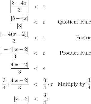 \[ \begin{array}{rclr} \left| \dfrac{8-4x}{3} \right| & < & \varepsilon & \\ [12pt] \dfrac{|8 - 4x|}{|3|} & < & \varepsilon & \text{Quotient Rule}\\ [12pt] \dfrac{|-4(x-2)|}{3} & < & \varepsilon & \text{Factor} \\ [12pt] \dfrac{|-4| |x-2|}{3} & < & \varepsilon & \text{Product Rule} \\ [12pt] \dfrac{4 |x-2|}{3} & < & \varepsilon & \\ [12pt] \dfrac{3}{4} \cdot \dfrac{4 |x-2|}{3} & < & \dfrac{3}{4} \cdot \varepsilon & \text{Multiply by $\dfrac{3}{4}$} \\ [12pt] |x -2 | & < & \dfrac{3}{4} \varepsilon & \\ \end{array}\]