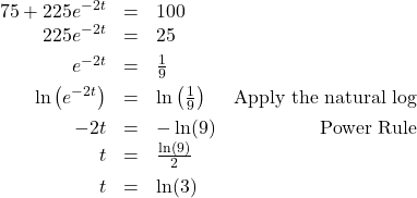 \[ \begin{array}{rclr} 75 + 225e^{-2t} & = & 100 & \\ 225e^{-2t} & = & 25 & \\[4pt] e^{-2t} & = & \frac{1}{9} & \\[4pt] \ln\left(e^{-2t}\right) & = & \ln\left( \frac{1}{9} \right) & \text{Apply the natural log} \\[4pt] -2t & = & -\ln(9) & \text{Power Rule} \\ t & = & \frac{\ln(9)}{2} & \\[4pt] t & = & \ln(3) & \end{array} \]