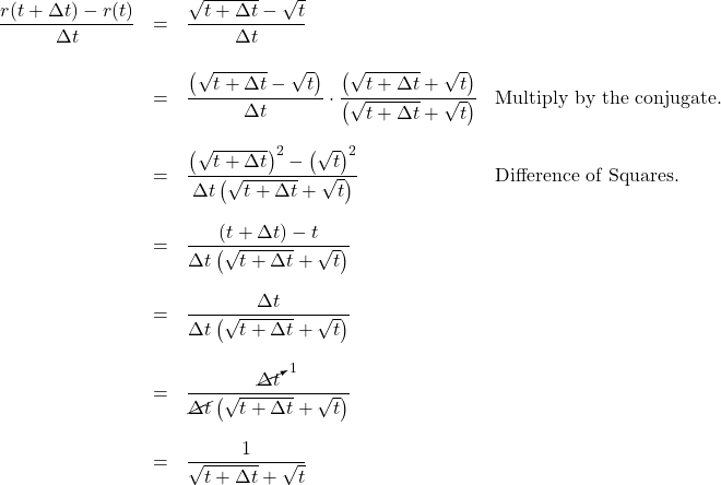 \[ \begin{array}{rcll} \dfrac{r(t+\Delta t) - r(t)}{\Delta t} & = & \dfrac{\sqrt{t+\Delta t} - \sqrt{t}}{\Delta t} & \\ [20pt] & = & \dfrac{\left(\sqrt{t+\Delta t} - \sqrt{t}\right)}{\Delta t} \cdot \dfrac{\left(\sqrt{t+\Delta t} + \sqrt{t}\right)}{\left(\sqrt{t+\Delta t} + \sqrt{t}\right)} & \text{Multiply by the conjugate.} \\ [20pt] & = & \dfrac{\left(\sqrt{t+\Delta t}\right)^2 - \left(\sqrt{t}\right)^2}{\Delta t\left(\sqrt{t+\Delta t} + \sqrt{t}\right)} & \text{Difference of Squares.}\\ [20pt] & = & \dfrac{(t+\Delta t) - t}{\Delta t\left(\sqrt{t+\Delta t} + \sqrt{t}\right)} & \\ [20pt] & = & \dfrac{\Delta t}{\Delta t\left(\sqrt{t+\Delta t} + \sqrt{t}\right)} & \\ [20pt] & = & \dfrac{\cancelto{1}{\Delta t}}{\cancel{\Delta t}\left(\sqrt{t+\Delta t} + \sqrt{t}\right)} & \\ [20pt] & = & \dfrac{1}{\sqrt{t+\Delta t} + \sqrt{t}} & \\ \end{array}\]