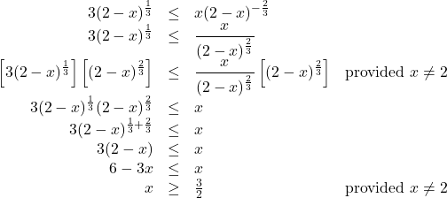 \[ \begin{array}{rclr} 3 (2-x)^{\frac{1}{3}} & \leq & x (2-x)^{-\frac{2}{3}} & \\ 3 (2-x)^{\frac{1}{3}} & \leq & \dfrac{x}{(2-x)^{\frac{2}{3}}} & \\ \left[3 (2-x)^{\frac{1}{3}} \right] \left[ (2-x)^{\frac{2}{3}}\right]& \leq & \dfrac{x}{(2-x)^{\frac{2}{3}}} \left[ (2-x)^{\frac{2}{3}}\right]& \text{provided } x \neq 2 \\ 3 (2-x)^{\frac{1}{3}} (2-x)^{\frac{2}{3}} & \leq & x& \\ 3 (2-x)^{\frac{1}{3}+\frac{2}{3}} & \leq & x& \\ 3(2-x) & \leq & x & \\ 6-3x & \leq & x &\\ x & \geq & \frac{3}{2} & \text{provided } x \neq 2 \\ \end{array} \]