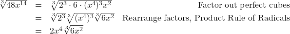 \[\begin{array}{rclr} \sqrt[3]{48x^{14}} & = & \sqrt[3]{2^3 \cdot 6 \cdot(x^4)^3 x^2} & \text{Factor out perfect cubes} \\ [2pt] & = & \sqrt[3]{2^3} \sqrt[3]{(x^4)^3} \sqrt[3]{6x^2} & \text{Rearrange factors, Product Rule of Radicals} \\ [2pt] & = & 2x^4\sqrt[3]{6x^2} & \\ \end{array} \]