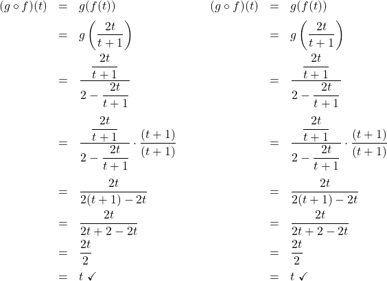 \[\begin{array}{ccc} \begin{array}{rcl} (g \circ f)(t) & = & g(f(t)) \\ [6pt] & = & g \left(\dfrac{2t}{t+1} \right) \\ [10pt] & = & \dfrac{\dfrac{2t}{t+1} }{2 - \dfrac{2t}{t+1}} \\ [25pt] & = & \dfrac{\dfrac{2t}{t+1} }{2 - \dfrac{2t}{t+1}} \cdot \dfrac{(t+1)}{(t+1)} \\ [25pt] & = & \dfrac{2t}{2(t+1) - 2t} \\ [10pt] & = & \dfrac{2t}{2t+2-2t} \\ [8pt] & = & \dfrac{2t}{2} \\ [8pt] & = & t \, \, \checkmark \\ \end{array} & \qquad & \begin{array}{rcl} (g \circ f)(t) & = & g(f(t)) \\ [6pt] & = & g \left(\dfrac{2t}{t+1} \right) \\ [10pt] & = & \dfrac{\dfrac{2t}{t+1} }{2 - \dfrac{2t}{t+1}} \\ [25pt] & = & \dfrac{\dfrac{2t}{t+1} }{2 - \dfrac{2t}{t+1}} \cdot \dfrac{(t+1)}{(t+1)} \\ [25pt] & = & \dfrac{2t}{2(t+1) - 2t} \\ [10pt] & = & \dfrac{2t}{2t+2-2t} \\ [8pt] & = & \dfrac{2t}{2} \\ [8pt] & = & t \, \, \checkmark \\ \end{array} \\ \end{array} \]