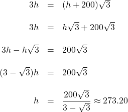 \[ \begin{array}{rcl} 3h & = & (h+200)\sqrt{3} \\ & & \\ 3h & = & h \sqrt{3} + 200 \sqrt{3} \\ & & \\ 3h - h \sqrt{3} & = & 200 \sqrt{3} \\ & & \\ (3-\sqrt{3}) h & = & 200 \sqrt{3} \\ & & \\ h & = & \dfrac{200\sqrt{3}}{3-\sqrt{3}} \approx 273.20 \\ \end{array} \]