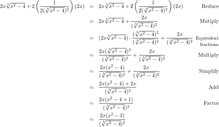 \[ \begin{array}{rclr} 2x \sqrt[3]{x^2-4} + 2\left(\dfrac{1}{2(\sqrt[3]{x^2-4})^2}\right) (2x) & = & 2x \sqrt[3]{x^2-4} + \cancel{2}\left(\dfrac{1}{\cancel{2}(\sqrt[3]{x^2-4})^2}\right) (2x) & \text{Reduce}\\ [12pt] & = & 2x \sqrt[3]{x^2-4} + \dfrac{2x}{(\sqrt[3]{x^2-4})^2} & \text{Mutiply} \\[12pt] & = & (2x \sqrt[3]{x^2-4}) \cdot \dfrac{(\sqrt[3]{x^2-4})^2}{(\sqrt[3]{x^2-4})^2} + \dfrac{2x}{(\sqrt[3]{x^2-4})^2} & \hspace*{-.1in}\text{\small Equivalent} \\ [-8pt] & & & \text{\small fractions} \\ & = & \dfrac{2x(\sqrt[3]{x^2-4})^3}{(\sqrt[3]{x^2-4})^2} + \dfrac{2x}{(\sqrt[3]{x^2-4})^2} & \text{Multiply}\\[12pt] & = & \dfrac{2x(x^2-4)}{(\sqrt[3]{x^2-4})^2} + \dfrac{2x}{(\sqrt[3]{x^2-4})^2} & \text{Simplify}\\ [12pt] & = & \dfrac{2x(x^2-4) + 2x}{(\sqrt[3]{x^2-4})^2} & \text{Add} \\ [12pt] & = & \dfrac{2x(x^2-4 +1)}{(\sqrt[3]{x^2-4})^2} & \text{Factor}\\ [12pt] & = & \dfrac{2x(x^2-3)}{(\sqrt[3]{x^2-4})^2} & \\ \end{array}\]