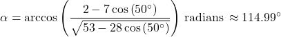 \[\alpha = \arccos\left(\frac{2-7\cos\left(50^{\circ}\right)}{\sqrt{53-28\cos\left(50^{\circ} \right)}}\right) \, \text{radians} \, \approx 114.99^{\circ}\]