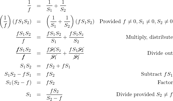 \[ \begin{array}{rclr} \dfrac{1}{f} & = & \dfrac{1}{S_{1}} + \dfrac{1}{S_{2}} & \\ [12pt] \left(\dfrac{1}{f}\right)(fS_{1}S_{2}) & = & \left(\dfrac{1}{S_{1}} + \dfrac{1}{S_{2}}\right) (fS_{1}S_{2}) & \text{Provided } f \neq 0, S_{1} \neq 0, S_{2}\neq 0 \\ [12pt] \dfrac{fS_{1}S_{2}}{f} & = & \dfrac{fS_{1}S_{2}}{S_{1}} + \dfrac{fS_{1}S_{\text{\tiny $2$}}}{S_{2}} & \text{Multiply, distribute} \\ [12pt] \dfrac{\cancel{f}S_{1}S_{2}}{\cancel{f}} & = & \dfrac{f\cancel{S_{1}}S_{\text{\tiny $2$}}}{\cancel{S_{1}}} + \dfrac{fS_{1}\cancel{S_{2}}}{\cancel{S_{2}}} & \text{Divide out} \\ [12pt] S_{1}S_{2} & = & f S_{2} + fS_{1} & \\ [3pt] S_{1}S_{2} - fS_{1} & = & f S_{2} & \text{Subtract } fS_{1} \\ [3pt] S_{1}(S_{2} - f) & = & f S_{2} & \text{Factor} \\ [5pt] S_{1} & = & \dfrac{f S_{2}}{S_{2} - f} & \text{Divide provided } S_{2} \neq f \\ \end{array}\]