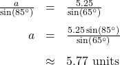 \[ \begin{array}{rcl} \frac{a}{\sin\left(85^{\circ}\right)} &=& \frac{5.25}{\sin\left(65^{\circ}\right)}\\[10pt] a &=& \frac{5.25\sin\left(85^{\circ}\right)}{\sin\left(65^{\circ}\right)} \\[10pt] &\approx & 5.77 \text{ units } \end{array} \]