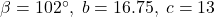 \beta = 102^{\circ}, \; b = 16.75, \; c = 13