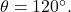 \theta = 120^{\circ}.