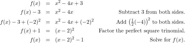 \[ \begin{array}{rclr} f(x) & = & x^2 - 4x+3 & \\ [4pt] f(x) - 3 & = & x^2-4x & \text{Subtract $3$ from both sides.} \\ [4pt] f(x) - 3 + (-2)^2 & = & x^2-4x+(-2)^2 & \text{Add $\left(\frac{1}{2}(-4)\right)^2$ to both sides.} \\ [4pt] f(x) + 1 & = & (x-2)^2 & \text{Factor the perfect square trinomial.} \\ [4pt] f(x) & = & (x-2)^2 - 1 & \text{Solve for $f(x)$.} \\ \end{array}\]