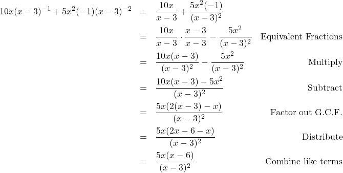 \[ \begin{array}{rclr} 10x(x-3)^{-1} + 5x^2(-1)(x-3)^{-2} & = & \dfrac{10x}{x-3} + \dfrac{5x^2(-1)}{(x-3)^2} & \\ [10pt] & = & \dfrac{10x}{x-3} \cdot \dfrac{x-3}{x-3} - \dfrac{5x^2}{(x-3)^2} & \text{Equivalent Fractions} \\ [10pt] & = & \dfrac{10x(x-3)}{(x-3)^2} - \dfrac{5x^2}{(x-3)^2} & \text{Multiply} \\ [10pt] & = & \dfrac{10x(x-3) - 5x^2}{(x-3)^2} & \text{Subtract} \\ [10pt] & = & \dfrac{5x(2(x-3) - x)}{(x-3)^2} & \text{Factor out G.C.F.} \\ [10pt] & = & \dfrac{5x(2x-6-x)}{(x-3)^2} & \text{Distribute} \\ [10pt] & = & \dfrac{5x(x-6)}{(x-3)^2} & \text{Combine like terms} \\ \end{array} \]