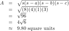 \[ \begin{array}{rcl} A &=& \sqrt{s(s-a)(s-b)(s-c)} \\ &=& \sqrt{(8)(4)(1)(3)}\\ &=& \sqrt{96}\\ &=& 4\sqrt{6} \\ &\approx & 9.80 \text{ square units} \end{array} \]