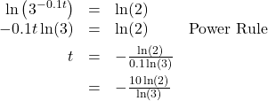 \[ \begin{array}{rclr} \ln\left(3^{-0.1t}\right) & = & \ln(2) & \\ -0.1 t \ln(3) & = & \ln(2) & \text{Power Rule} \\[4pt] t & = & -\frac{\ln(2)}{0.1 \ln(3)} & \\[6pt] & = & -\frac{10\ln(2)}{\ln(3)} \end{array} \]