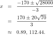 \[ \begin{array}{rclr} x & = & \dfrac{-170 \pm \sqrt{28000}}{-3} & \\ [10pt] & = & \dfrac{170 \pm 20 \sqrt{70}}{3} & \\ [10pt] & \approx & 0.89, \, 112.44. \\ & & \phantom{\dfrac{-170 \pm \sqrt{170^2 - 4(-1.5)(-150)}}{2(-1.5)} }& \end{array}\]