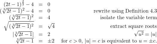 \[ \begin{array}{rclr} (2t-1)^{\frac{2}{3}} -4 & = & 0 & \\ (\sqrt[3]{2t-1})^2 - 4 & = & 0 & \text{rewrite using Definition 4.3} \\ (\sqrt[3]{2t-1})^2 & = & 4 & \text{isolate the variable term} \\ \sqrt{(\sqrt[3]{2t-1})^2 } & = & \sqrt{4} & \text{extract square roots} \\ |\sqrt[3]{2t-1}| & = & 2 & \sqrt{u^2} = |u| \\ \sqrt[3]{2t-1} & = & \pm 2 & \text{ for } c>0, \, |u| = c \text{ is equivalent to } u = \pm c. \end{array} \]