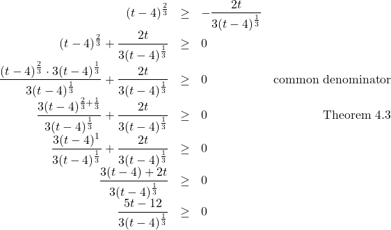 \[ \begin{array}{rclr} (t-4)^{\frac{2}{3}} & \geq & - \dfrac{2t}{3(t-4)^{\frac{1}{3}}} & \\ (t-4)^{\frac{2}{3}} + \dfrac{2t}{3(t-4)^{\frac{1}{3}}} & \geq & 0 \\ \dfrac{ (t-4)^{\frac{2}{3}} \cdot 3(t-4)^{\frac{1}{3}} }{3(t-4)^{\frac{1}{3}}} + \dfrac{2t}{3(t-4)^{\frac{1}{3}}} & \geq & 0 & \text{common denominator} \\ \dfrac{3(t-4)^{\frac{2}{3}+\frac{1}{3}}}{3(t-4)^{\frac{1}{3}}} + \dfrac{2t}{3(t-4)^{\frac{1}{3}}} & \geq & 0 & \text{Theorem 4.3} \\ \dfrac{3(t-4)^{1}}{3(t-4)^{\frac{1}{3}}} + \dfrac{2t}{3(t-4)^{\frac{1}{3}}} & \geq & 0 & \\ \dfrac{3(t-4) + 2t}{3(t-4)^{\frac{1}{3}}} & \geq & 0 & \\ \dfrac{5t-12}{3(t-4)^{\frac{1}{3}}} & \geq & 0 & \\ \end{array} \]