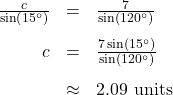 \[ \begin{array}{rcl} \frac{c}{\sin\left(15^{\circ}\right)} &=& \frac{7}{\sin\left(120^{\circ}\right)}\\[10pt] c &=& \frac{7\sin\left(15^{\circ}\right)}{\sin\left(120^{\circ}\right)} \\[10pt] &\approx& 2.09 \text{ units} \end{array} \]