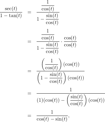 \[ \begin{array}{rcl} \dfrac{\sec(t)}{1 - \tan(t)} & = & \dfrac{ \dfrac{1}{\cos(t)}}{1 - \dfrac{\sin(t)}{\cos(t)}} \\[0.4in] &=& \dfrac{ \dfrac{1}{\cos(t)}}{1 - \dfrac{\sin(t)}{\cos(t)}} \cdot \dfrac{\cos(t)}{\cos(t)} \\[0.4in] & = & \dfrac{\left( \dfrac{1}{\cos(t)} \right) ( \cos(t) )}{\left(1 - \dfrac{\sin(t)}{\cos(t)}\right)(\cos(t))} \\[0.4in] &=& \dfrac{1}{(1)(\cos(t)) - \left(\dfrac{\sin(t)}{\cos(t)}\right)(\cos(t))} \\[0.4in] & = & \dfrac{1}{\cos(t) - \sin(t)}, \end{array} \]