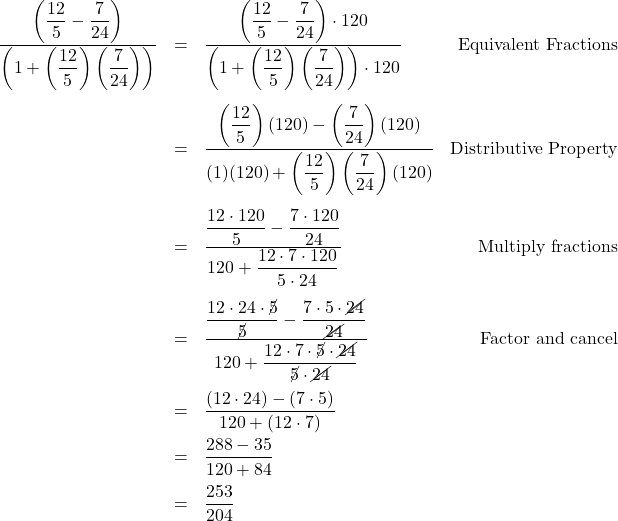 \[ \begin{array}{rclr} \dfrac{\left(\dfrac{12}{5} - \dfrac{7}{24}\right)}{\left(1 + \left(\dfrac{12}{5}\right) \left(\dfrac{7}{24}\right)\right)} & = &\dfrac{\left(\dfrac{12}{5} - \dfrac{7}{24}\right) \cdot 120}{\left(1 + \left(\dfrac{12}{5}\right) \left(\dfrac{7}{24}\right)\right) \cdot 120} & \text{Equivalent Fractions}\\ [30pt] & = & \dfrac{\left(\dfrac{12}{5}\right) (120) - \left(\dfrac{7}{24}\right) (120)}{(1)(120) + \left(\dfrac{12}{5}\right) \left(\dfrac{7}{24}\right)(120)} & \text{Distributive Property} \\[30pt] & = & \dfrac{\dfrac{12 \cdot 120}{5} - \dfrac{7 \cdot 120}{24}}{120 + \dfrac{12 \cdot 7 \cdot 120}{5 \cdot 24}} & \text{Multiply fractions} \\ [25pt] & = & \dfrac{\dfrac{12 \cdot 24 \cdot \cancel{5}}{\cancel{5}} - \dfrac{7 \cdot 5 \cdot \cancel{24}}{\cancel{24}}}{120 + \dfrac{12 \cdot 7 \cdot \cancel{5} \cdot \cancel{24}}{\cancel{5} \cdot \cancel{24}}} & \text{Factor and cancel} \\[25pt] & = & \dfrac{(12 \cdot 24) - (7 \cdot 5)}{120 + (12 \cdot 7)} & \\[10pt] & = & \dfrac{288 - 35}{120 + 84} & \\[10pt] & = & \dfrac{253}{204} & \\ \end{array} \]