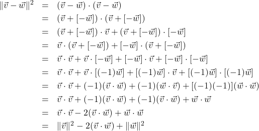 \[ \begin{array}{rcl} \| \vec{v} - \vec{w} \|^2 & = & (\vec{v} - \vec{w}) \cdot (\vec{v} - \vec{w}) \\ [3pt] & = & (\vec{v} + [-\vec{w}]) \cdot (\vec{v} + [-\vec{w}]) \\ [3pt] & = & (\vec{v} + [-\vec{w}]) \cdot \vec{v} +(\vec{v} + [-\vec{w}]) \cdot [-\vec{w}] \\ [3pt] & = & \vec{v} \cdot (\vec{v} + [-\vec{w}]) + [-\vec{w}] \cdot (\vec{v} + [-\vec{w}]) \\ [3pt] & = & \vec{v} \cdot \vec{v} + \vec{v} \cdot [-\vec{w}] + [-\vec{w}]\cdot \vec{v} + [-\vec{w}]\cdot[-\vec{w}] \\ [3pt] & = & \vec{v} \cdot \vec{v} + \vec{v} \cdot [(-1)\vec{w}] + [(-1)\vec{w}]\cdot \vec{v} + [(-1)\vec{w}]\cdot[(-1)\vec{w}] \\ [3pt] & = & \vec{v} \cdot \vec{v} + (-1)(\vec{v} \cdot \vec{w}) + (-1)(\vec{w} \cdot \vec{v}) + [(-1)(-1)](\vec{w}\cdot\vec{w}) \\ [3pt] & = & \vec{v} \cdot \vec{v} + (-1)(\vec{v} \cdot \vec{w}) + (-1)(\vec{v} \cdot \vec{w}) + \vec{w}\cdot\vec{w} \\ [3pt] & = & \vec{v} \cdot \vec{v} -2(\vec{v} \cdot \vec{w}) + \vec{w}\cdot\vec{w} \\ [3pt] & = & \|\vec{v}\|^2-2(\vec{v} \cdot \vec{w}) + \|\vec{w}\|^2 \\ \end{array} \]